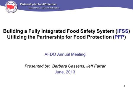 Building a Fully Integrated Food Safety System (IFSS) Utilizing the Partnership for Food Protection (PFP) AFDO Annual Meeting Presented by: Barbara Cassens,