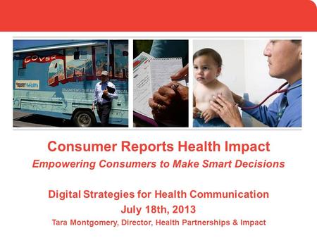 Consumer Reports Health Impact Empowering Consumers to Make Smart Decisions Digital Strategies for Health Communication July 18th, 2013 Tara Montgomery,