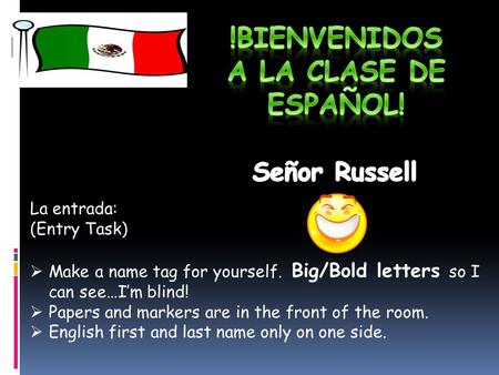 La entrada: (Entry Task)  Make a name tag for yourself. Big/Bold letters so I can see…I’m blind!  Papers and markers are in the front of the room. 