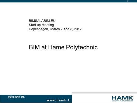 W w w. h a m k. f i 1 06 03 2012 OIL BIMSALABIM.EU Start up meeting Copenhagen, March 7 and 8, 2012 BIM at Hame Polytechnic.