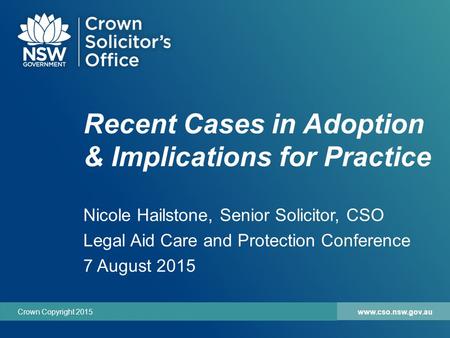 Www.cso.nsw.gov.auCrown Copyright 2015 Recent Cases in Adoption & Implications for Practice Nicole Hailstone, Senior Solicitor, CSO Legal Aid Care and.