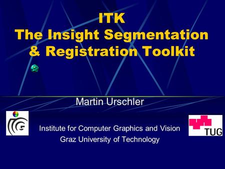 ITK The Insight Segmentation & Registration Toolkit Martin Urschler Institute for Computer Graphics and Vision Graz University of Technology.