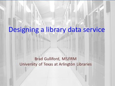 Designing a library data service Brad Gulliford, MS/IRM University of Texas at Arlington Libraries.