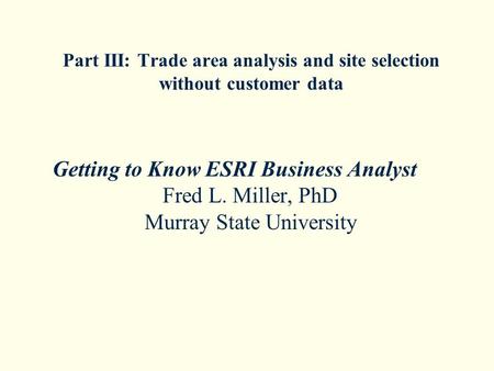 Part III: Trade area analysis and site selection without customer data Getting to Know ESRI Business Analyst Fred L. Miller, PhD Murray State University.