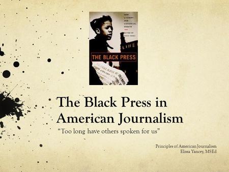 The Black Press in American Journalism “Too long have others spoken for us” Principles of American Journalism Elissa Yancey, MSEd.