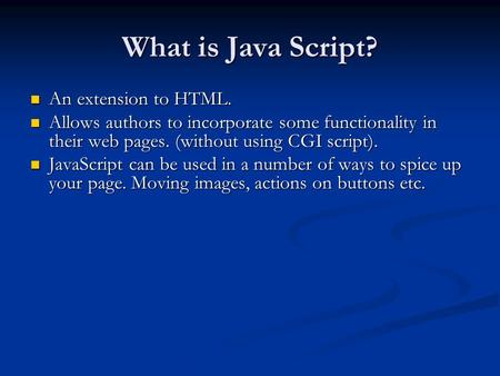 What is Java Script? An extension to HTML. An extension to HTML. Allows authors to incorporate some functionality in their web pages. (without using CGI.