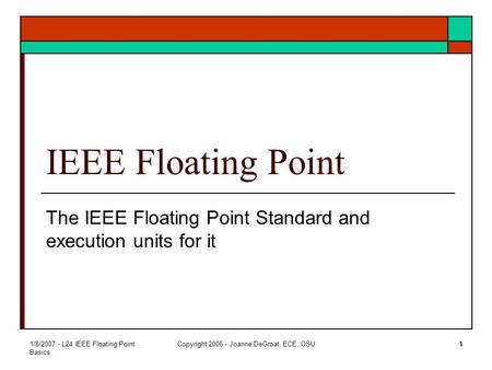 1/8/2007 - L24 IEEE Floating Point Basics Copyright 2006 - Joanne DeGroat, ECE, OSU1 IEEE Floating Point The IEEE Floating Point Standard and execution.