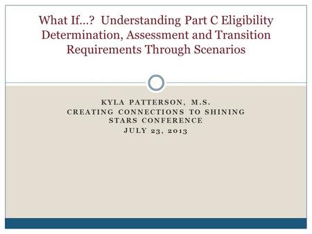 KYLA PATTERSON, M.S. CREATING CONNECTIONS TO SHINING STARS CONFERENCE JULY 23, 2013 What If…? Understanding Part C Eligibility Determination, Assessment.