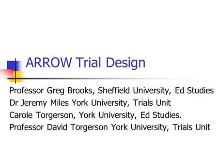 ARROW Trial Design Professor Greg Brooks, Sheffield University, Ed Studies Dr Jeremy Miles York University, Trials Unit Carole Torgerson, York University,