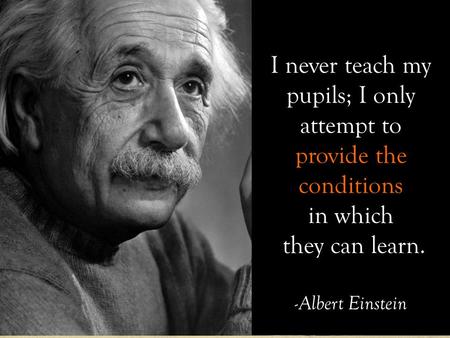 I never teach my pupils; I only attempt to provide the conditions in which they can learn. -Albert Einstein.