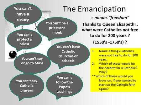 The Emancipation = means “freedom” Thanks to Queen Elizabeth I, what were Catholics not free to do for 200 years ? (1550’s -1750’s) ? You can’t say or.