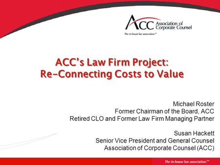 ACC’s Law Firm Project: Re-Connecting Costs to Value Michael Roster Former Chairman of the Board, ACC Retired CLO and Former Law Firm Managing Partner.