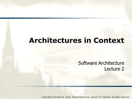 Copyright © Richard N. Taylor, Nenad Medvidovic, and Eric M. Dashofy. All rights reserved. Architectures in Context Software Architecture Lecture 2.