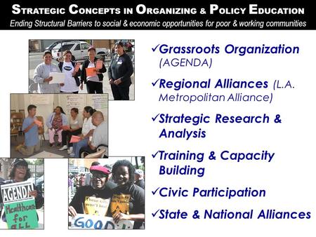 S TRATEGIC C ONCEPTS IN O RGANIZING & P OLICY E DUCATION Grassroots Organization (AGENDA) Regional Alliances (L.A. Metropolitan Alliance) Strategic Research.