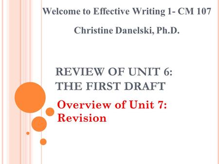 REVIEW OF UNIT 6: THE FIRST DRAFT Overview of Unit 7: Revision Welcome to Effective Writing 1- CM 107 Christine Danelski, Ph.D.