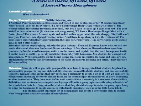 A Horse is a Hoarse, Of Course, Of Coarse A Lesson Plan on Homophones Essential Question: What is a homophone? Engage/ Concept Introduction: Tell the following.