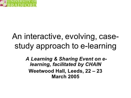 An interactive, evolving, case- study approach to e-learning A Learning & Sharing Event on e- learning, facilitated by CHAIN Weetwood Hall, Leeds, 22 –