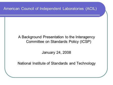 American Council of Independent Laboratories (ACIL) A Background Presentation to the Interagency Committee on Standards Policy (ICSP) January 24, 2008.