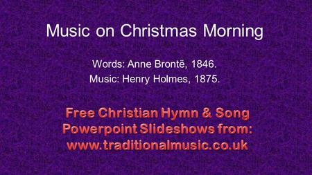 Music on Christmas Morning Words: Anne Brontë, 1846. Music: Henry Holmes, 1875.