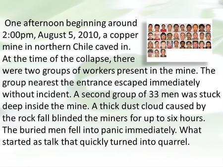 One afternoon beginning around 2:00pm, August 5, 2010, a copper mine in northern Chile caved in. At the time of the collapse, there were two groups of.