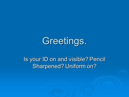 Greetings. Is your ID on and visible? Pencil Sharpened? Uniform on?