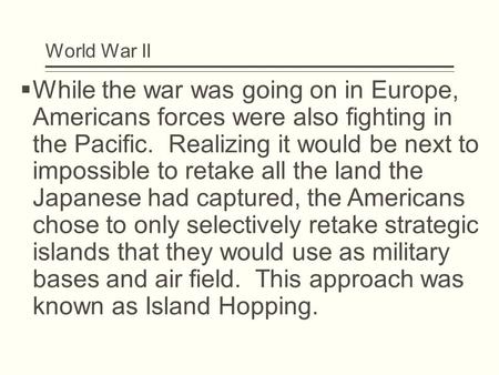 World War II  While the war was going on in Europe, Americans forces were also fighting in the Pacific. Realizing it would be next to impossible to retake.