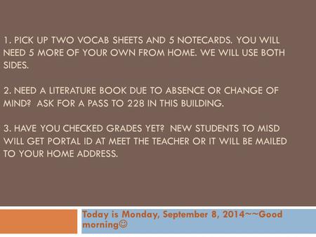 1. PICK UP TWO VOCAB SHEETS AND 5 NOTECARDS. YOU WILL NEED 5 MORE OF YOUR OWN FROM HOME. WE WILL USE BOTH SIDES. 2. NEED A LITERATURE BOOK DUE TO ABSENCE.