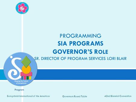 42nd Biennial Convention Soroptimist International of the Americas Governors Round Table PROGRAMMING SIA PROGRAMS GOVERNOR’S R OLE SR. DIRECTOR OF PROGRAM.