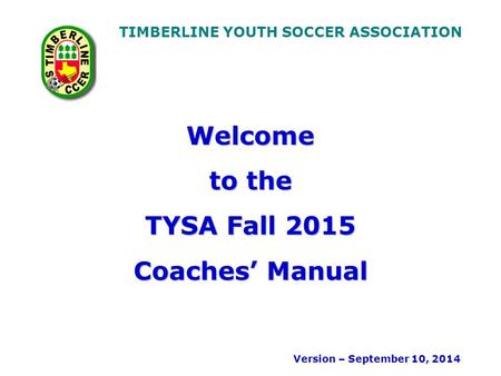 TIMBERLINE YOUTH SOCCER ASSOCIATION Welcome to the TYSA Fall 2015 Coaches’ Manual Version – September 10, 2014.