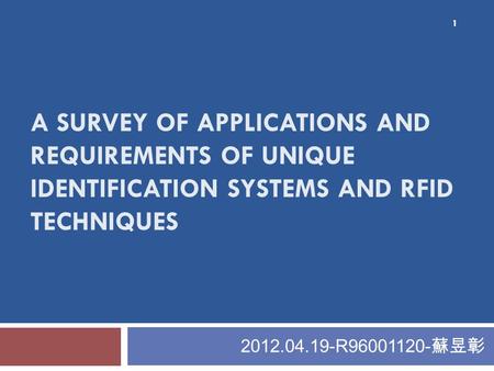 A SURVEY OF APPLICATIONS AND REQUIREMENTS OF UNIQUE IDENTIFICATION SYSTEMS AND RFID TECHNIQUES 2012.04.19-R96001120- 蘇昱彰 1.