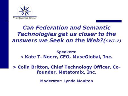 Can Federation and Semantic Technologies get us closer to the answers we Seek on the Web? ( SWT-2) Speakers: > Kate T. Noerr, CEO, MuseGlobal, Inc. > Colin.