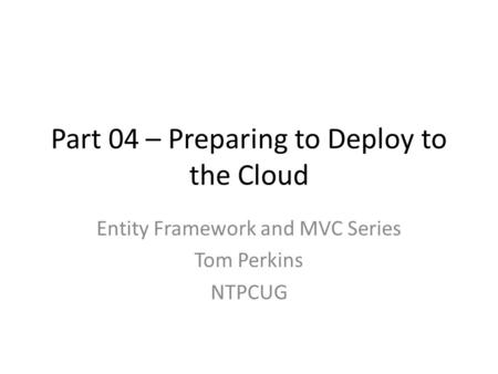 Part 04 – Preparing to Deploy to the Cloud Entity Framework and MVC Series Tom Perkins NTPCUG.