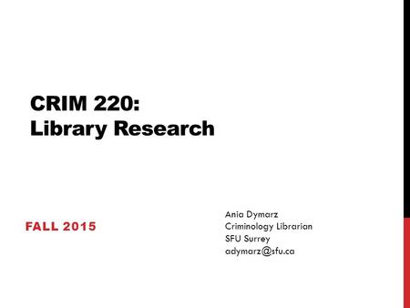 CRIM 220: Library Research FALL 2015 Ania Dymarz Criminology Librarian SFU Surrey