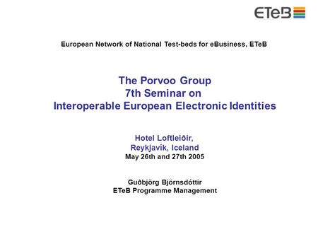 Porvoo7 – Reykjavík 26. May 2005 – Hótel Loftleiðir European Network of National Test-beds for eBusiness, ETeB The Porvoo Group 7th Seminar on Interoperable.