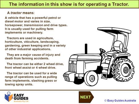 © Easy Guides Australia The information in this show is for operating a Tractor. NEXT A tractor means: A vehicle that has a powerful petrol or diesel motor.