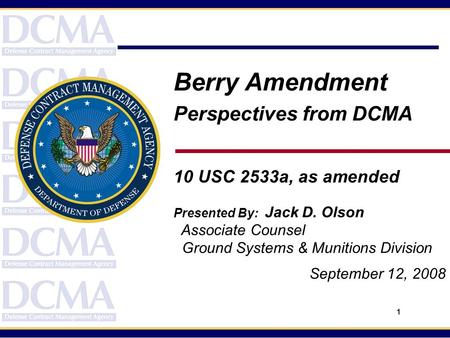 1 Berry Amendment Perspectives from DCMA 10 USC 2533a, as amended Presented By: Jack D. Olson Associate Counsel Ground Systems & Munitions Division September.