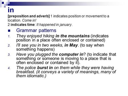 In [preposition and adverb] 1 indicates position or movement to a location. Come in! 2 indicates time: It happened in january. Grammar patterns 1. They.