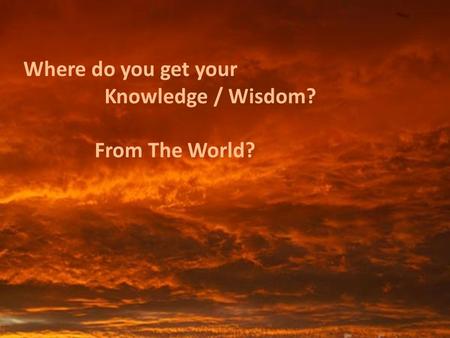 Where do you get your Knowledge / Wisdom? From The World?