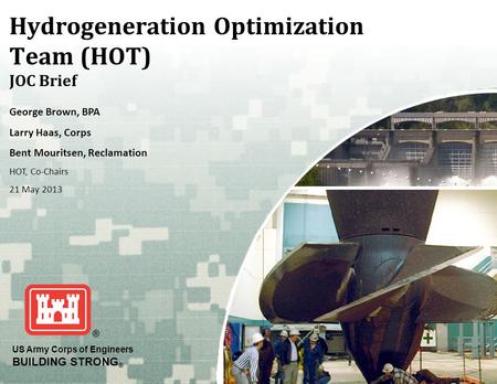 US Army Corps of Engineers BUILDING STRONG ® Hydrogeneration Optimization Team (HOT) JOC Brief George Brown, BPA Larry Haas, Corps Bent Mouritsen, Reclamation.