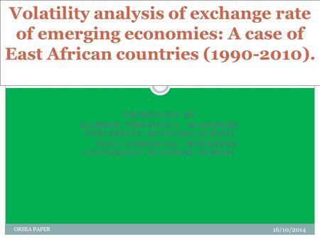 PRESENTED BY WARREN TIBESIGWA, MAKERERE UNIVERSITY BUSINESS SCHOOL WILL KABERUKA, MAKERERE UNIVERSITY BUSINESS SCHOOL 16/10/2014 ORSEA PAPER Volatility.