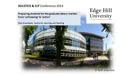 SOLSTICE & CLT Conference 2014 5 th & 6 th June 2014 Preparing students for the graduate labour market: from ‘unfreezing’ to ‘action’ Paul Greenbank, Centre.