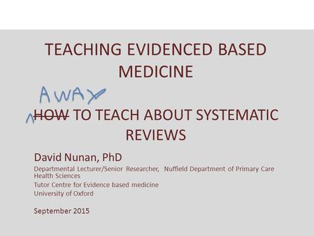 TEACHING EVIDENCED BASED MEDICINE HOW TO TEACH ABOUT SYSTEMATIC REVIEWS David Nunan, PhD Departmental Lecturer/Senior Researcher, Nuffield Department of.