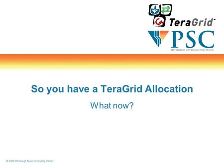 © 2008 Pittsburgh Supercomputing Center So you have a TeraGrid Allocation What now?