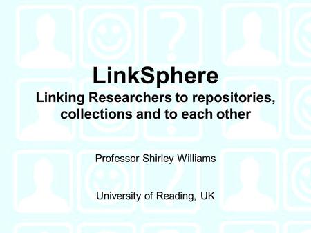 LinkSphere Linking Researchers to repositories, collections and to each other Professor Shirley Williams University of Reading, UK.