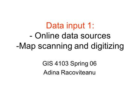 Data input 1: - Online data sources -Map scanning and digitizing GIS 4103 Spring 06 Adina Racoviteanu.