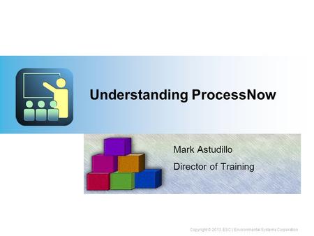 Copyright © 2013, ESC | Environmental Systems Corporation Understanding ProcessNow Mark Astudillo Director of Training.