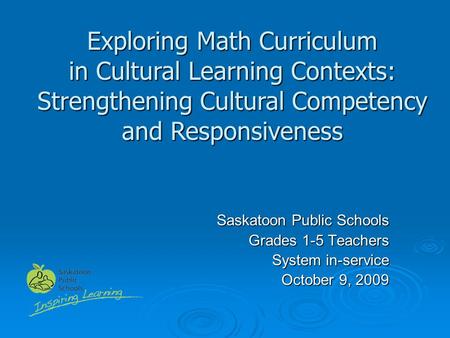 Saskatoon Public Schools Grades 1-5 Teachers System in-service October 9, 2009 Exploring Math Curriculum in Cultural Learning Contexts: Strengthening Cultural.