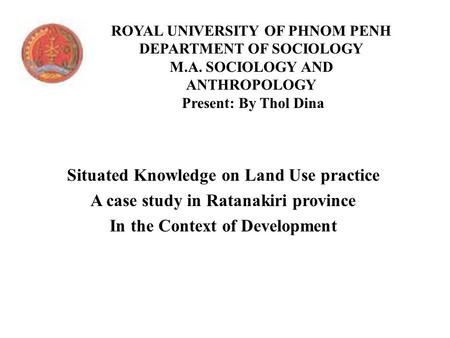 ROYAL UNIVERSITY OF PHNOM PENH DEPARTMENT OF SOCIOLOGY M.A. SOCIOLOGY AND ANTHROPOLOGY Present: By Thol Dina Situated Knowledge on Land Use practice A.