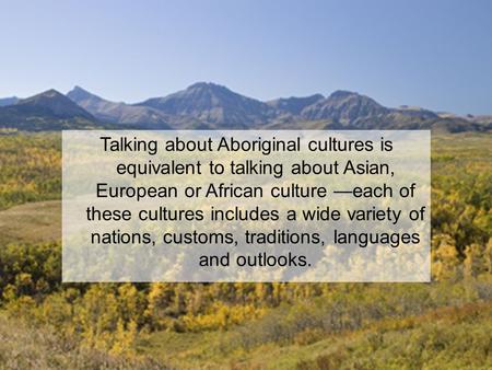 Talking about Aboriginal cultures is equivalent to talking about Asian, European or African culture —each of these cultures includes a wide variety of.