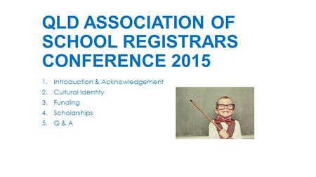 QLD ASSOCIATION OF SCHOOL REGISTRARS CONFERENCE 2015 1.Introduction & Acknowledgement 2.Cultural Identity 3.Funding 4.Scholarships 5.Q & A.